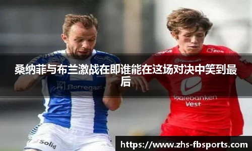 桑纳菲与布兰激战在即谁能在这场对决中笑到最后